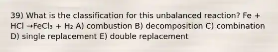 39) What is the classification for this unbalanced reaction? Fe + HCl →FeCl₃ + H₂ A) combustion B) decomposition C) combination D) single replacement E) double replacement