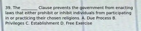 39. The ________ Clause prevents the government from enacting laws that either prohibit or inhibit individuals from participating in or practicing their chosen religions. A. Due Process B. Privileges C. Establishment D. Free Exercise