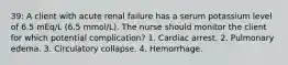 39: A client with acute renal failure has a serum potassium level of 6.5 mEq/L (6.5 mmol/L). The nurse should monitor the client for which potential complication? 1. Cardiac arrest. 2. Pulmonary edema. 3. Circulatory collapse. 4. Hemorrhage.