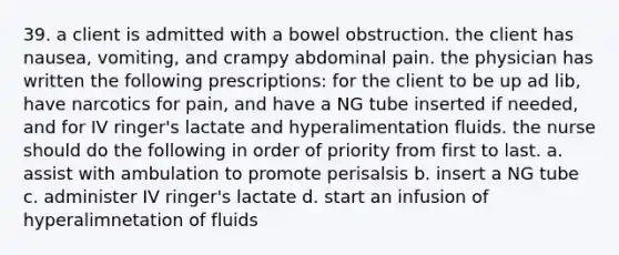 39. a client is admitted with a bowel obstruction. the client has nausea, vomiting, and crampy abdominal pain. the physician has written the following prescriptions: for the client to be up ad lib, have narcotics for pain, and have a NG tube inserted if needed, and for IV ringer's lactate and hyperalimentation fluids. the nurse should do the following in order of priority from first to last. a. assist with ambulation to promote perisalsis b. insert a NG tube c. administer IV ringer's lactate d. start an infusion of hyperalimnetation of fluids