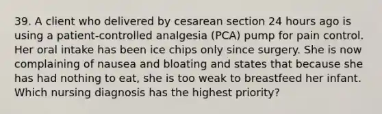 39. A client who delivered by cesarean section 24 hours ago is using a patient-controlled analgesia (PCA) pump for pain control. Her oral intake has been ice chips only since surgery. She is now complaining of nausea and bloating and states that because she has had nothing to eat, she is too weak to breastfeed her infant. Which nursing diagnosis has the highest priority?