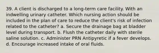 39. A client is discharged to a long-term care facility. With an indwelling urinary catheter. Which nursing action should be included in the plan of care to reduce the client's risk of infection related to the catheter? a. Secure the drainage bag at bladder level during transport. b. Flush the catheter daily with sterile saline solution. c. Administer PRN Antipyretic if a fever develops. d. Encourage increased intake of oral fluids.