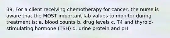 39. For a client receiving chemotherapy for cancer, the nurse is aware that the MOST important lab values to monitor during treatment is: a. blood counts b. drug levels c. T4 and thyroid-stimulating hormone (TSH) d. urine protein and pH