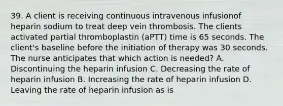 39. A client is receiving continuous intravenous infusionof heparin sodium to treat deep vein thrombosis. The clients activated partial thromboplastin (aPTT) time is 65 seconds. The client's baseline before the initiation of therapy was 30 seconds. The nurse anticipates that which action is needed? A. Discontinuing the heparin infusion C. Decreasing the rate of heparin infusion B. Increasing the rate of heparin infusion D. Leaving the rate of heparin infusion as is