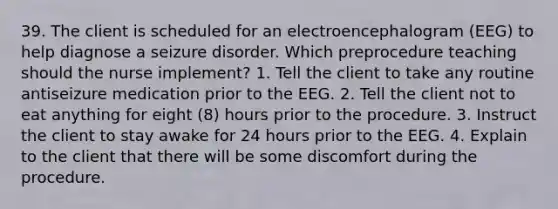 39. The client is scheduled for an electroencephalogram (EEG) to help diagnose a seizure disorder. Which preprocedure teaching should the nurse implement? 1. Tell the client to take any routine antiseizure medication prior to the EEG. 2. Tell the client not to eat anything for eight (8) hours prior to the procedure. 3. Instruct the client to stay awake for 24 hours prior to the EEG. 4. Explain to the client that there will be some discomfort during the procedure.