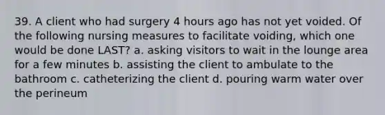 39. A client who had surgery 4 hours ago has not yet voided. Of the following nursing measures to facilitate voiding, which one would be done LAST? a. asking visitors to wait in the lounge area for a few minutes b. assisting the client to ambulate to the bathroom c. catheterizing the client d. pouring warm water over the perineum