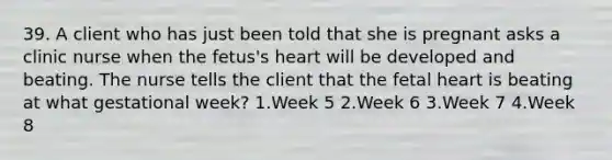 39. A client who has just been told that she is pregnant asks a clinic nurse when the fetus's heart will be developed and beating. The nurse tells the client that the fetal heart is beating at what gestational week? 1.Week 5 2.Week 6 3.Week 7 4.Week 8