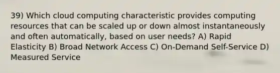 39) Which cloud computing characteristic provides computing resources that can be scaled up or down almost instantaneously and often automatically, based on user needs? A) Rapid Elasticity B) Broad Network Access C) On-Demand Self-Service D) Measured Service