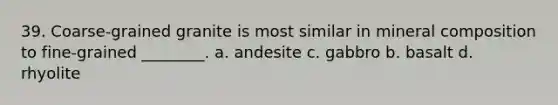 39. Coarse-grained granite is most similar in mineral composition to fine-grained ________. a. andesite c. gabbro b. basalt d. rhyolite