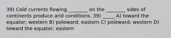 39) Cold currents flowing ________ on the ________ sides of continents produce arid conditions. 39) _____ A) toward the equator; western B) poleward; eastern C) poleward; western D) toward the equator; eastern