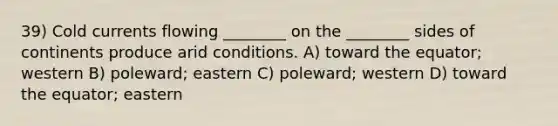 39) Cold currents flowing ________ on the ________ sides of continents produce arid conditions. A) toward the equator; western B) poleward; eastern C) poleward; western D) toward the equator; eastern