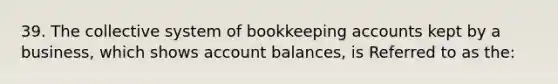 39. The collective system of bookkeeping accounts kept by a business, which shows account balances, is Referred to as the: