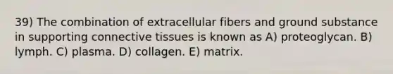 39) The combination of extracellular fibers and ground substance in supporting <a href='https://www.questionai.com/knowledge/kYDr0DHyc8-connective-tissue' class='anchor-knowledge'>connective tissue</a>s is known as A) proteoglycan. B) lymph. C) plasma. D) collagen. E) matrix.