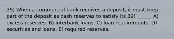 39) When a commercial bank receives a deposit, it must keep part of the deposit as cash reserves to satisfy its 39) ______ A) excess reserves. B) interbank loans. C) loan requirements. D) securities and loans. E) required reserves.