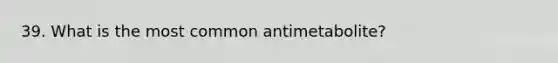 39. What is the most common antimetabolite?