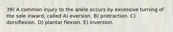 39) A common injury to the ankle occurs by excessive turning of the sole inward, called A) eversion. B) protraction. C) dorsiflexion. D) plantar flexion. E) inversion.