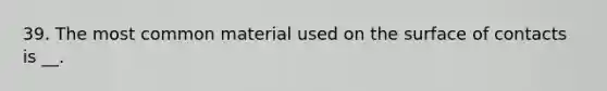 39. The most common material used on the surface of contacts is __.