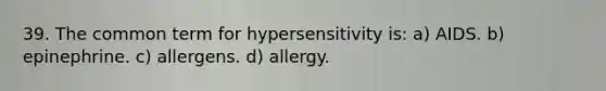 39. The common term for hypersensitivity is: a) AIDS. b) epinephrine. c) allergens. d) allergy.