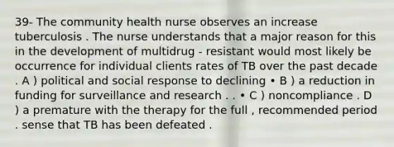 39- The community health nurse observes an increase tuberculosis . The nurse understands that a major reason for this in the development of multidrug - resistant would most likely be occurrence for individual clients rates of TB over the past decade . A ) political and social response to declining • B ) a reduction in funding for surveillance and research . . • C ) noncompliance . D ) a premature with the therapy for the full , recommended period . sense that TB has been defeated .