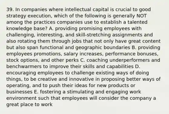 39. In companies where intellectual capital is crucial to good strategy execution, which of the following is generally NOT among the practices companies use to establish a talented knowledge base? A. providing promising employees with challenging, interesting, and skill-stretching assignments and also rotating them through jobs that not only have great content but also span functional and geographic boundaries B. providing employees promotions, salary increases, performance bonuses, stock options, and other perks C. coaching underperformers and benchwarmers to improve their skills and capabilities D. encouraging employees to challenge existing ways of doing things, to be creative and innovative in proposing better ways of operating, and to push their ideas for new products or businesses E. fostering a stimulating and engaging work environment such that employees will consider the company a great place to work