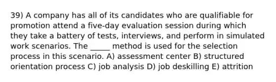 39) A company has all of its candidates who are qualifiable for promotion attend a five-day evaluation session during which they take a battery of tests, interviews, and perform in simulated work scenarios. The _____ method is used for the selection process in this scenario. A) assessment center B) structured orientation process C) job analysis D) job deskilling E) attrition