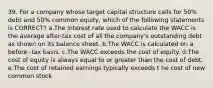 39. For a company whose target capital structure calls for 50% debt and 50% common equity, which of the following statements is CORRECT? a.The interest rate used to calculate the WACC is the average after-tax cost of all the company's outstanding debt as shown on its balance sheet. b.The WACC is calculated on a before -tax basis. c.The WACC exceeds the cost of equity. d.The cost of equity is always equal to or greater than the cost of debt. e.The cost of retained earnings typically exceeds t he cost of new common stock