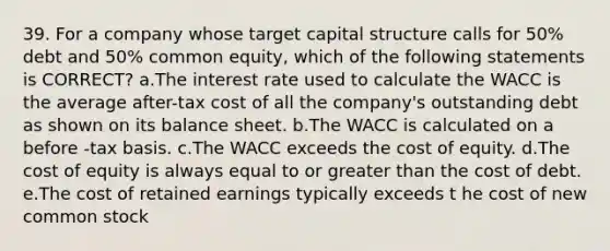 39. For a company whose target capital structure calls for 50% debt and 50% common equity, which of the following statements is CORRECT? a.The interest rate used to calculate the WACC is the average after-tax cost of all the company's outstanding debt as shown on its balance sheet. b.The WACC is calculated on a before -tax basis. c.The WACC exceeds the cost of equity. d.The cost of equity is always equal to or greater than the cost of debt. e.The cost of retained earnings typically exceeds t he cost of new common stock