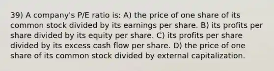 39) A company's P/E ratio is: A) the price of one share of its common stock divided by its earnings per share. B) its profits per share divided by its equity per share. C) its profits per share divided by its excess cash flow per share. D) the price of one share of its common stock divided by external capitalization.