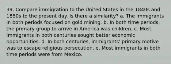 39. Compare immigration to the United States in the 1840s and 1850s to the present day. Is there a similarity? a. The immigrants in both periods focused on gold mining. b. In both time periods, the primary group to arrive in America was children. c. Most immigrants in both centuries sought better economic opportunities. d. In both centuries, immigrants' primary motive was to escape religious persecution. e. Most immigrants in both time periods were from Mexico.