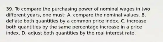 39. To compare the purchasing power of nominal wages in two different years, one must: A. compare the nominal values. B. deflate both quantities by a common price index. C. increase both quantities by the same percentage increase in a price index. D. adjust both quantities by the real interest rate.