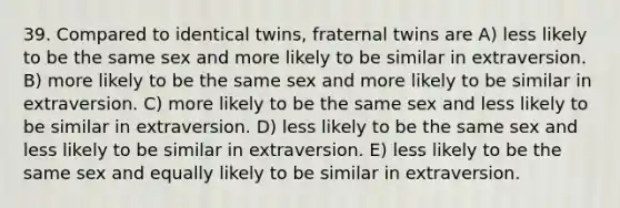 39. Compared to identical twins, fraternal twins are A) less likely to be the same sex and more likely to be similar in extraversion. B) more likely to be the same sex and more likely to be similar in extraversion. C) more likely to be the same sex and less likely to be similar in extraversion. D) less likely to be the same sex and less likely to be similar in extraversion. E) less likely to be the same sex and equally likely to be similar in extraversion.