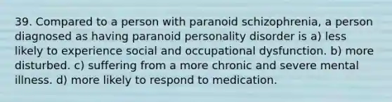 39. Compared to a person with paranoid schizophrenia, a person diagnosed as having paranoid personality disorder is a) less likely to experience social and occupational dysfunction. b) more disturbed. c) suffering from a more chronic and severe mental illness. d) more likely to respond to medication.