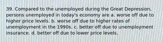 39. Compared to the unemployed during the Great Depression, persons unemployed in today's economy are a. worse off due to higher price levels. b. worse off due to higher rates of unemployment in the 1990s. c. better off due to unemployment insurance. d. better off due to lower price levels.