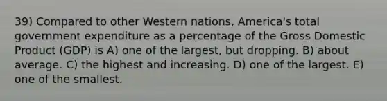 39) Compared to other Western nations, America's total government expenditure as a percentage of the Gross Domestic Product (GDP) is A) one of the largest, but dropping. B) about average. C) the highest and increasing. D) one of the largest. E) one of the smallest.