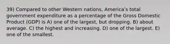 39) Compared to other Western nations, Americaʹs total government expenditure as a percentage of the Gross Domestic Product (GDP) is A) one of the largest, but dropping. B) about average. C) the highest and increasing. D) one of the largest. E) one of the smallest.