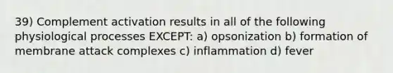 39) Complement activation results in all of the following physiological processes EXCEPT: a) opsonization b) formation of membrane attack complexes c) inflammation d) fever