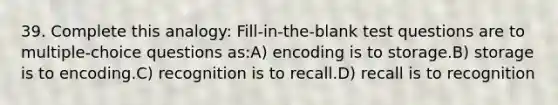 39. Complete this analogy: Fill-in-the-blank test questions are to multiple-choice questions as:A) encoding is to storage.B) storage is to encoding.C) recognition is to recall.D) recall is to recognition