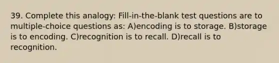 39. Complete this analogy: Fill-in-the-blank test questions are to multiple-choice questions as: A)encoding is to storage. B)storage is to encoding. C)recognition is to recall. D)recall is to recognition.