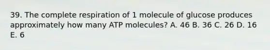 39. The complete respiration of 1 molecule of glucose produces approximately how many ATP molecules? A. 46 B. 36 C. 26 D. 16 E. 6