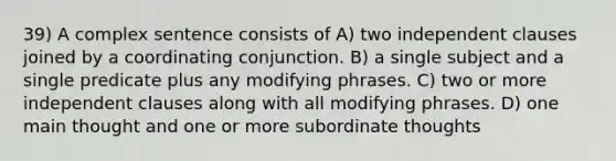 39) A complex sentence consists of A) two independent clauses joined by a coordinating conjunction. B) a single subject and a single predicate plus any modifying phrases. C) two or more independent clauses along with all modifying phrases. D) one main thought and one or more subordinate thoughts