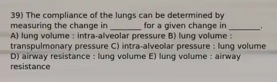 39) The compliance of the lungs can be determined by measuring the change in ________ for a given change in ________. A) lung volume : intra-alveolar pressure B) lung volume : transpulmonary pressure C) intra-alveolar pressure : lung volume D) airway resistance : lung volume E) lung volume : airway resistance