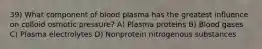 39) What component of blood plasma has the greatest influence on colloid osmotic pressure? A) Plasma proteins B) Blood gases C) Plasma electrolytes D) Nonprotein nitrogenous substances