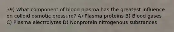 39) What component of blood plasma has the greatest influence on colloid osmotic pressure? A) Plasma proteins B) Blood gases C) Plasma electrolytes D) Nonprotein nitrogenous substances