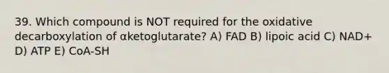 39. Which compound is NOT required for the oxidative decarboxylation of αketoglutarate? A) FAD B) lipoic acid C) NAD+ D) ATP E) CoA-SH