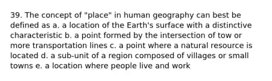 39. The concept of "place" in human geography can best be defined as a. a location of the Earth's surface with a distinctive characteristic b. a point formed by the intersection of tow or more transportation lines c. a point where a natural resource is located d. a sub-unit of a region composed of villages or small towns e. a location where people live and work