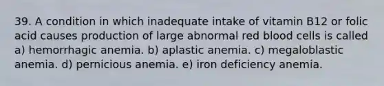 39. A condition in which inadequate intake of vitamin B12 or folic acid causes production of large abnormal red blood cells is called a) hemorrhagic anemia. b) aplastic anemia. c) megaloblastic anemia. d) pernicious anemia. e) iron deficiency anemia.