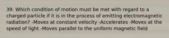 39. Which condition of motion must be met with regard to a charged particle if it is in the process of emitting electromagnetic radiation? -Moves at constant velocity -Accelerates -Moves at the speed of light -Moves parallel to the uniform magnetic field