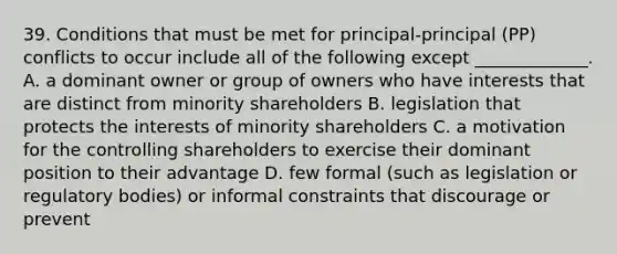 39. Conditions that must be met for principal-principal (PP) conflicts to occur include all of the following except _____________. A. a dominant owner or group of owners who have interests that are distinct from minority shareholders B. legislation that protects the interests of minority shareholders C. a motivation for the controlling shareholders to exercise their dominant position to their advantage D. few formal (such as legislation or regulatory bodies) or informal constraints that discourage or prevent