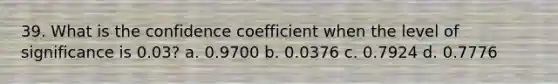 39. What is the confidence coefficient when the level of significance is 0.03? a. 0.9700 b. 0.0376 c. 0.7924 d. 0.7776