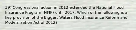 39) Congressional action in 2012 extended the National Flood Insurance Program (NFIP) until 2017. Which of the following is a key provision of the Biggert-Waters Flood Insurance Reform and Modernization Act of 2012?